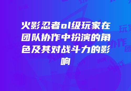 火影忍者ol级玩家在团队协作中扮演的角色及其对战斗力的影响