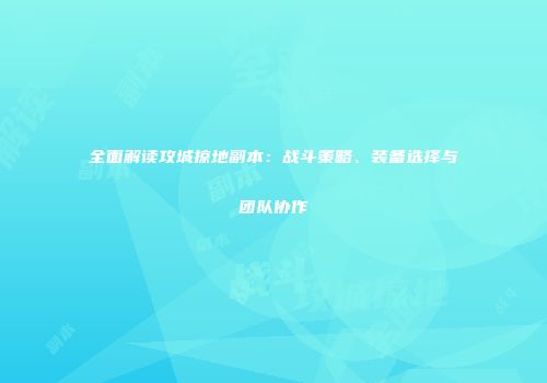 全面解读攻城掠地副本：战斗策略、装备选择与团队协作