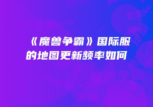 《魔兽争霸》国际服的地图更新频率如何