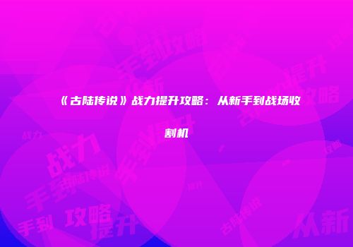 《古陆传说》战力提升攻略：从新手到战场收割机