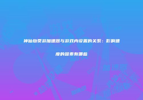 神仙劫页游加速器与游戏内设置的关系：影响速度的因素有哪些
