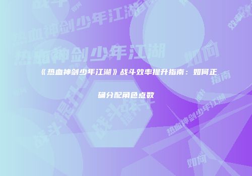 《热血神剑少年江湖》战斗效率提升指南：如何正确分配角色点数