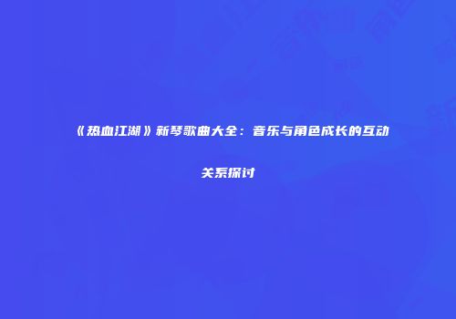 《热血江湖》新琴歌曲大全:音乐与角色成长的互动关系探讨