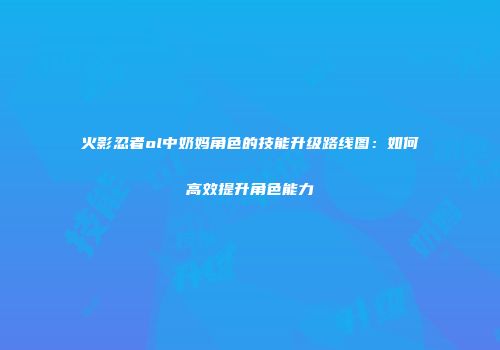 火影忍者ol中奶妈角色的技能升级路线图：如何高效提升角色能力