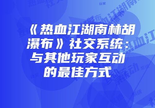 《热血江湖南林胡瀑布》社交系统：与其他玩家互动的最佳方式