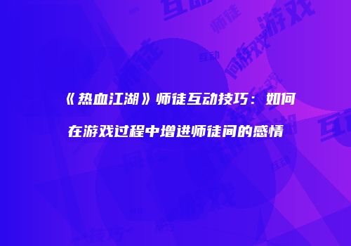 《热血江湖》师徒互动技巧：如何在游戏过程中增进师徒间的感情