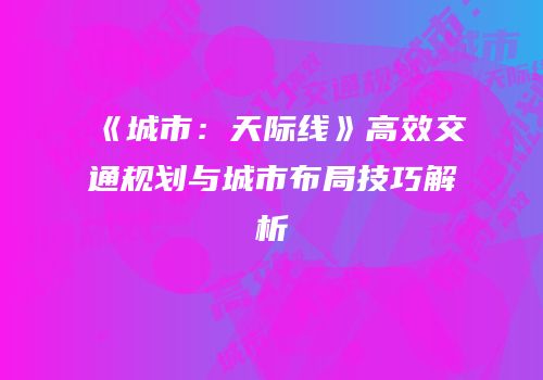 《城市：天际线》高效交通规划与城市布局技巧解析