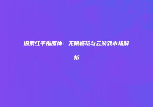 探索红手指原神：无限畅玩与云游戏市场解析