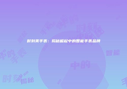 时刻美手表：揭秘崛起中的智能手表品牌