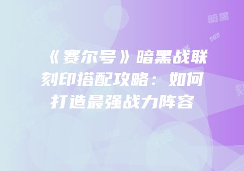 《赛尔号》暗黑战联刻印搭配攻略：如何打造最强战力阵容