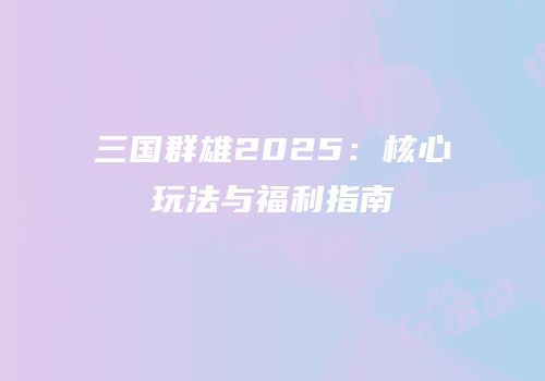 三国群雄2025：核心玩法与福利指南