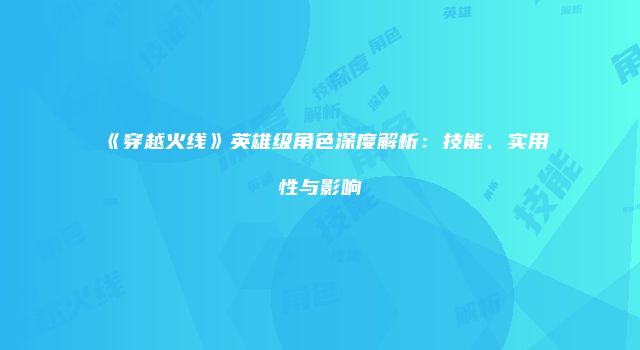 《穿越火线》英雄级角色深度解析：技能、实用性与影响