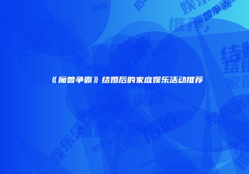 《魔兽争霸》结婚后的家庭娱乐活动推荐