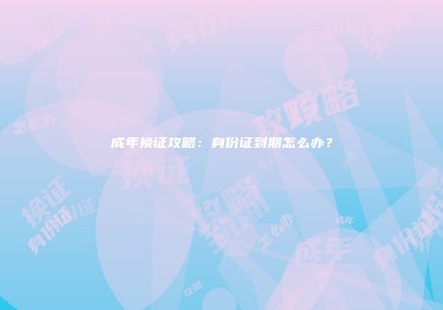 成年换证攻略：身份证到期怎么办？