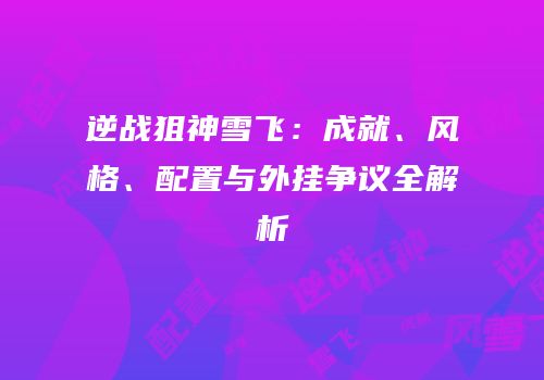 逆战狙神雪飞：成就、风格、配置与外挂争议全解析