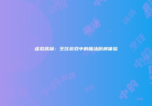 虚拟铁锅：烹饪游戏中的魔法厨房体验