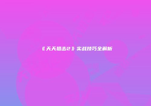 《天天狙击2》实战技巧全解析