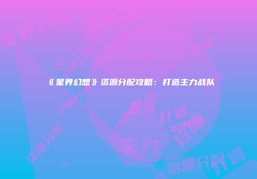 《星界幻想》资源分配攻略：打造主力战队
