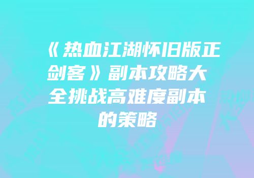 《热血江湖怀旧版正剑客》副本攻略大全挑战高难度副本的策略