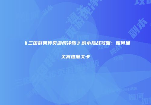 《三国群英传页游纯净版》副本挑战攻略：如何通关高难度关卡