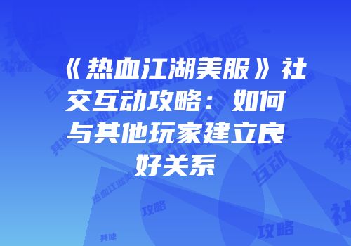 《热血江湖美服》社交互动攻略：如何与其他玩家建立良好关系
