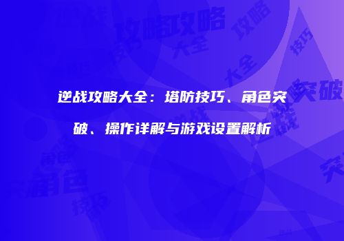 逆战攻略大全：塔防技巧、角色突破、操作详解与游戏设置解析