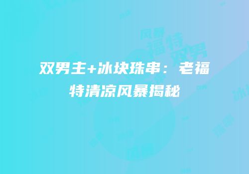 双男主+冰块珠串：老福特清凉风暴揭秘