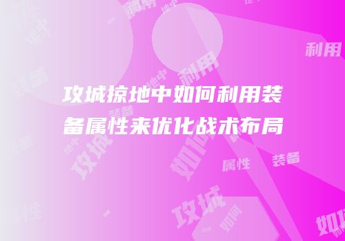 攻城掠地中如何利用装备属性来优化战术布局