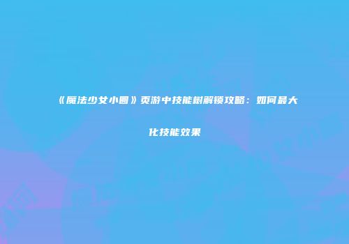 《魔法少女小圆》页游中技能树解锁攻略：如何最大化技能效果