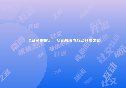 《萌鱼泡泡》：社交隔阂与互动升温之路