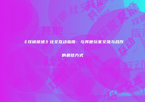 《攻城掠地》社交互动指南：与其他玩家交流与合作的最佳方式