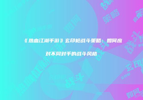 《热血江湖手游》玄印枪战斗策略：如何应对不同对手的战斗风格