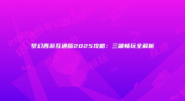 梦幻西游互通版2025攻略：三端畅玩全解析