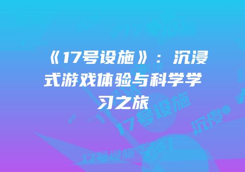 《17号设施》：沉浸式游戏体验与科学学习之旅