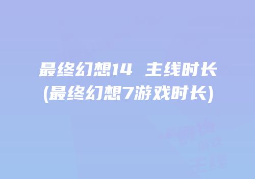 最终幻想14 主线时长(最终幻想7游戏时长)