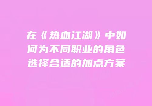 在《热血江湖》中如何为不同职业的角色选择合适的加点方案