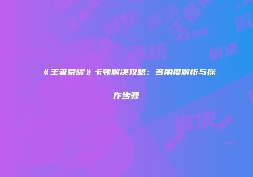 《王者荣耀》卡顿解决攻略：多角度解析与操作步骤