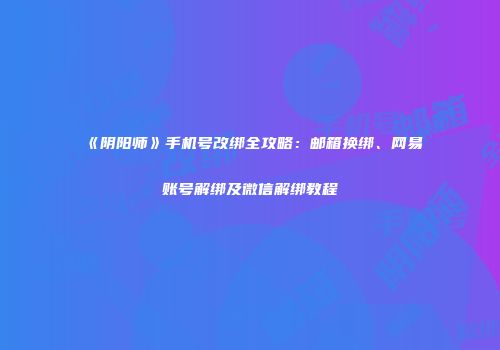 《阴阳师》手机号改绑全攻略：邮箱换绑、网易账号解绑及微信解绑教程