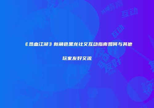 《热血江湖》新角色黑龙社交互动指南如何与其他玩家友好交流