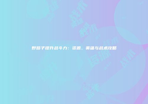 野路子提升战斗力：资源、英雄与战术攻略