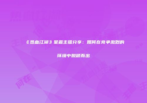 《热血江湖》星霜主播分享：如何在竞争激烈的环境中脱颖而出