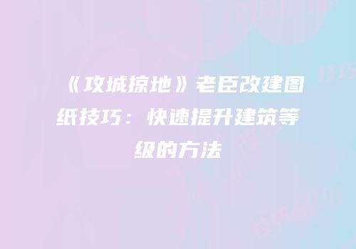 《攻城掠地》老臣改建图纸技巧：快速提升建筑等级的方法