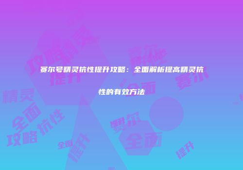 赛尔号精灵抗性提升攻略:全面解析提高精灵抗性的有效方法