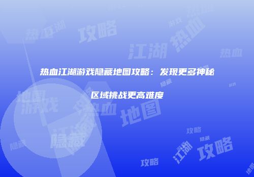 热血江湖游戏隐藏地图攻略：发现更多神秘区域挑战更高难度