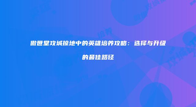 傲世堂攻城掠地中的英雄培养攻略:选择与升级的最佳路径