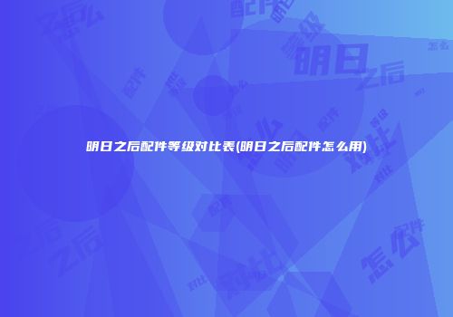 明日之后配件等级对比表(明日之后配件怎么用)