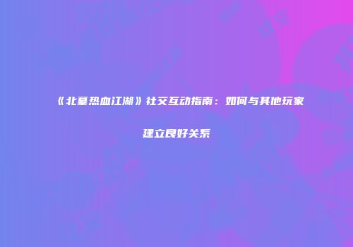 《北墓热血江湖》社交互动指南：如何与其他玩家建立良好关系