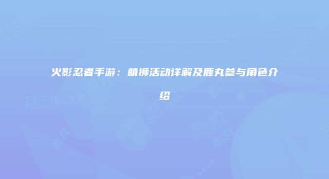 火影忍者手游：萌狮活动详解及鹿丸参与角色介绍