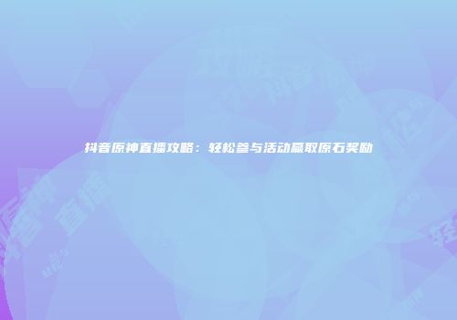 抖音原神直播攻略：轻松参与活动赢取原石奖励