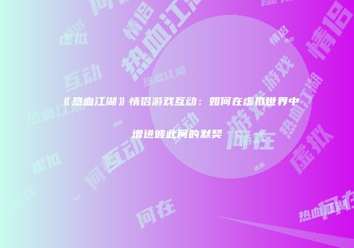 《热血江湖》情侣游戏互动：如何在虚拟世界中增进彼此间的默契